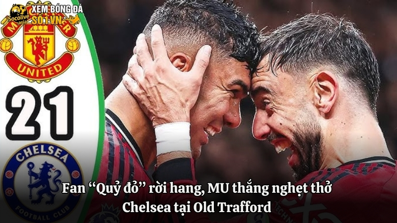 Fan “Quỷ đỏ” rời hang, MU thắng nghẹt thở Chelsea tại Old Trafford