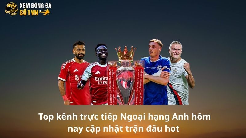 Trực tiếp Ngoại hạng Anh hôm nay kênh nào nhiều trận hot? 3 Top kênh trực tiếp Ngoại hạng Anh hôm nay cập nhật trận đấu hot