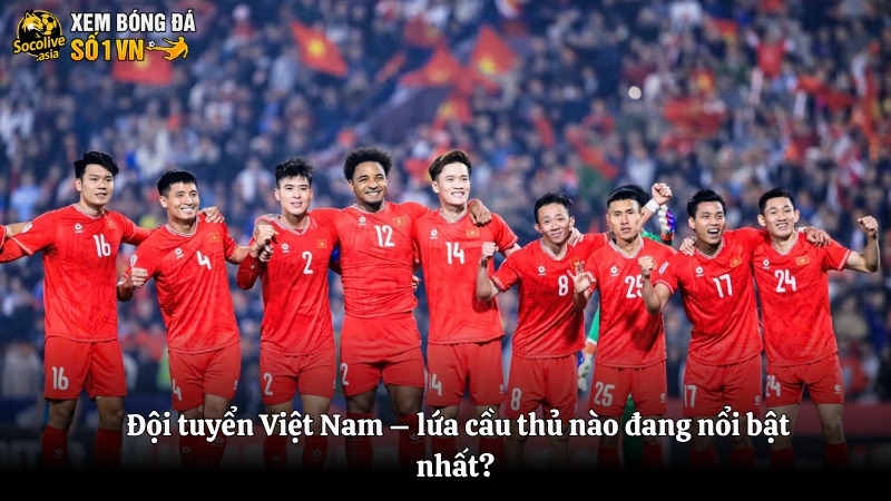 Đội tuyển Việt Nam – lứa cầu thủ nào đang nổi bật nhất?