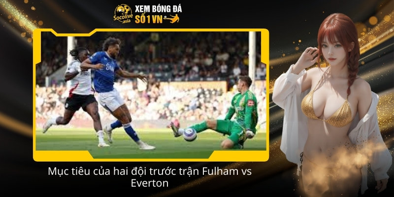 Dự đoán tỷ số Fulham vs Everton 22:00 07/02 dựa trên lực lượng 3 Muc tieu cua hai doi truoc tran Fulham vs Everton